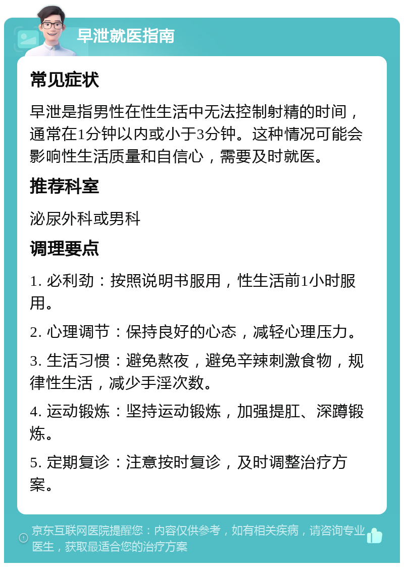 早泄就医指南 常见症状 早泄是指男性在性生活中无法控制射精的时间，通常在1分钟以内或小于3分钟。这种情况可能会影响性生活质量和自信心，需要及时就医。 推荐科室 泌尿外科或男科 调理要点 1. 必利劲：按照说明书服用，性生活前1小时服用。 2. 心理调节：保持良好的心态，减轻心理压力。 3. 生活习惯：避免熬夜，避免辛辣刺激食物，规律性生活，减少手淫次数。 4. 运动锻炼：坚持运动锻炼，加强提肛、深蹲锻炼。 5. 定期复诊：注意按时复诊，及时调整治疗方案。