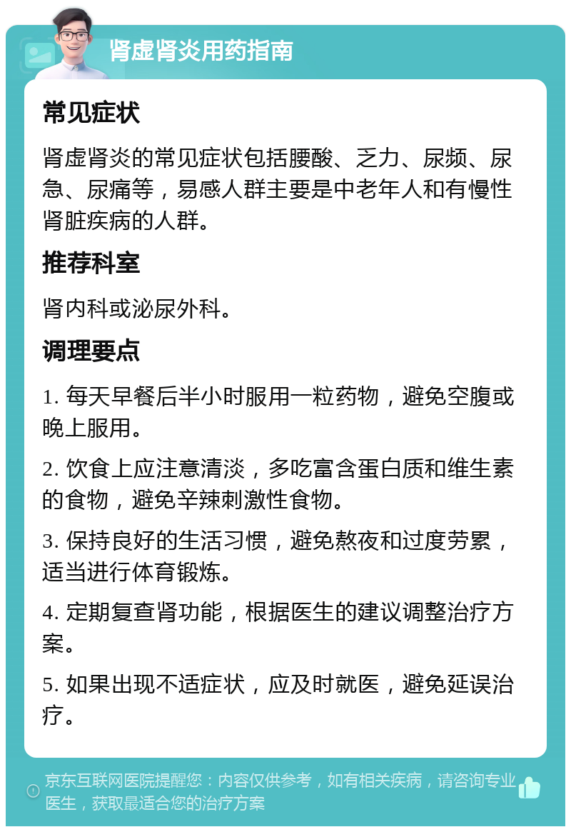 肾虚肾炎用药指南 常见症状 肾虚肾炎的常见症状包括腰酸、乏力、尿频、尿急、尿痛等，易感人群主要是中老年人和有慢性肾脏疾病的人群。 推荐科室 肾内科或泌尿外科。 调理要点 1. 每天早餐后半小时服用一粒药物，避免空腹或晚上服用。 2. 饮食上应注意清淡，多吃富含蛋白质和维生素的食物，避免辛辣刺激性食物。 3. 保持良好的生活习惯，避免熬夜和过度劳累，适当进行体育锻炼。 4. 定期复查肾功能，根据医生的建议调整治疗方案。 5. 如果出现不适症状，应及时就医，避免延误治疗。