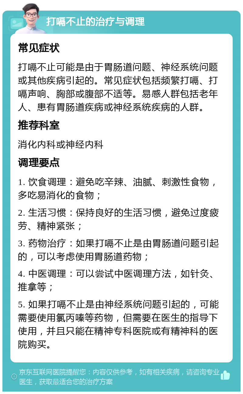 打嗝不止的治疗与调理 常见症状 打嗝不止可能是由于胃肠道问题、神经系统问题或其他疾病引起的。常见症状包括频繁打嗝、打嗝声响、胸部或腹部不适等。易感人群包括老年人、患有胃肠道疾病或神经系统疾病的人群。 推荐科室 消化内科或神经内科 调理要点 1. 饮食调理：避免吃辛辣、油腻、刺激性食物，多吃易消化的食物； 2. 生活习惯：保持良好的生活习惯，避免过度疲劳、精神紧张； 3. 药物治疗：如果打嗝不止是由胃肠道问题引起的，可以考虑使用胃肠道药物； 4. 中医调理：可以尝试中医调理方法，如针灸、推拿等； 5. 如果打嗝不止是由神经系统问题引起的，可能需要使用氯丙嗪等药物，但需要在医生的指导下使用，并且只能在精神专科医院或有精神科的医院购买。