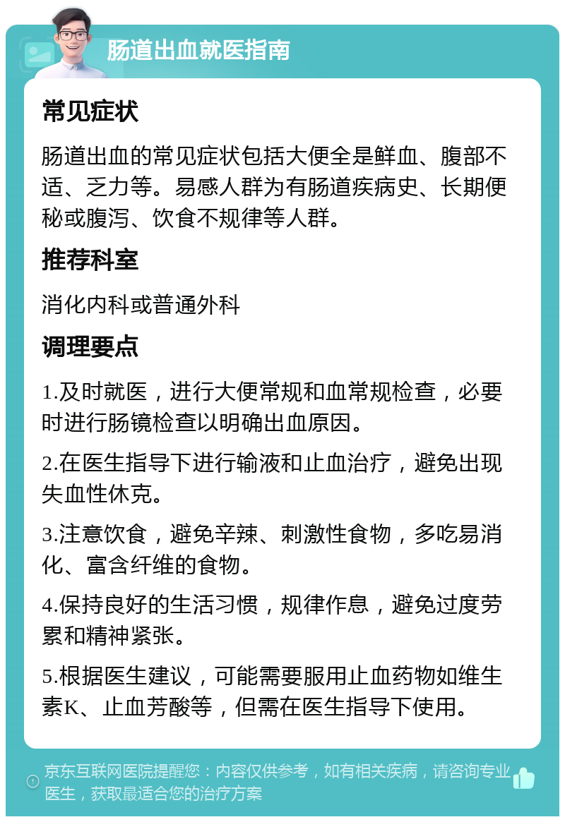 肠道出血就医指南 常见症状 肠道出血的常见症状包括大便全是鲜血、腹部不适、乏力等。易感人群为有肠道疾病史、长期便秘或腹泻、饮食不规律等人群。 推荐科室 消化内科或普通外科 调理要点 1.及时就医，进行大便常规和血常规检查，必要时进行肠镜检查以明确出血原因。 2.在医生指导下进行输液和止血治疗，避免出现失血性休克。 3.注意饮食，避免辛辣、刺激性食物，多吃易消化、富含纤维的食物。 4.保持良好的生活习惯，规律作息，避免过度劳累和精神紧张。 5.根据医生建议，可能需要服用止血药物如维生素K、止血芳酸等，但需在医生指导下使用。