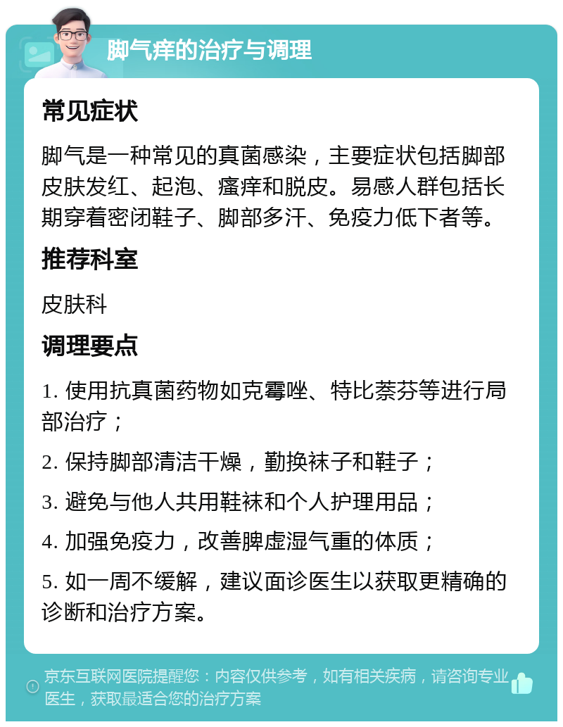 脚气痒的治疗与调理 常见症状 脚气是一种常见的真菌感染，主要症状包括脚部皮肤发红、起泡、瘙痒和脱皮。易感人群包括长期穿着密闭鞋子、脚部多汗、免疫力低下者等。 推荐科室 皮肤科 调理要点 1. 使用抗真菌药物如克霉唑、特比萘芬等进行局部治疗； 2. 保持脚部清洁干燥，勤换袜子和鞋子； 3. 避免与他人共用鞋袜和个人护理用品； 4. 加强免疫力，改善脾虚湿气重的体质； 5. 如一周不缓解，建议面诊医生以获取更精确的诊断和治疗方案。