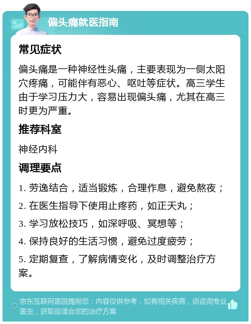 偏头痛就医指南 常见症状 偏头痛是一种神经性头痛，主要表现为一侧太阳穴疼痛，可能伴有恶心、呕吐等症状。高三学生由于学习压力大，容易出现偏头痛，尤其在高三时更为严重。 推荐科室 神经内科 调理要点 1. 劳逸结合，适当锻炼，合理作息，避免熬夜； 2. 在医生指导下使用止疼药，如正天丸； 3. 学习放松技巧，如深呼吸、冥想等； 4. 保持良好的生活习惯，避免过度疲劳； 5. 定期复查，了解病情变化，及时调整治疗方案。