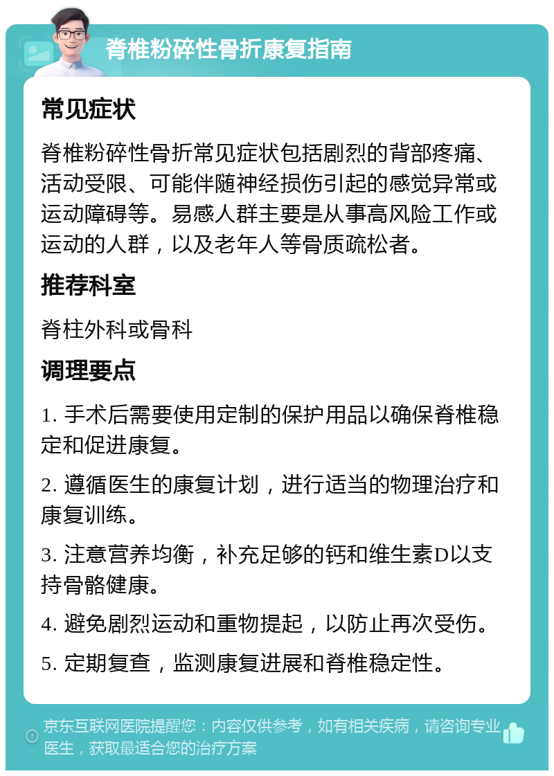 脊椎粉碎性骨折康复指南 常见症状 脊椎粉碎性骨折常见症状包括剧烈的背部疼痛、活动受限、可能伴随神经损伤引起的感觉异常或运动障碍等。易感人群主要是从事高风险工作或运动的人群，以及老年人等骨质疏松者。 推荐科室 脊柱外科或骨科 调理要点 1. 手术后需要使用定制的保护用品以确保脊椎稳定和促进康复。 2. 遵循医生的康复计划，进行适当的物理治疗和康复训练。 3. 注意营养均衡，补充足够的钙和维生素D以支持骨骼健康。 4. 避免剧烈运动和重物提起，以防止再次受伤。 5. 定期复查，监测康复进展和脊椎稳定性。