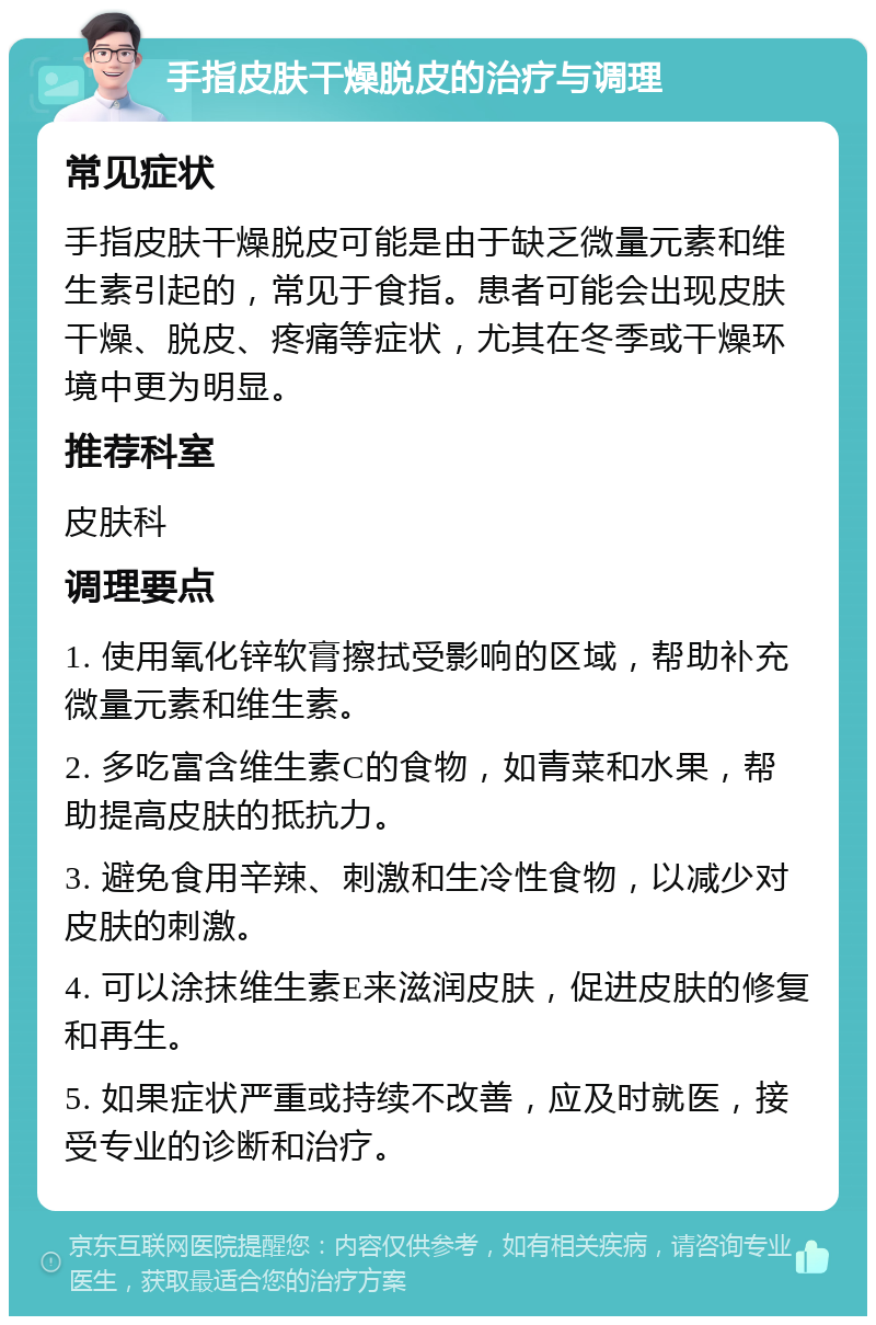 手指皮肤干燥脱皮的治疗与调理 常见症状 手指皮肤干燥脱皮可能是由于缺乏微量元素和维生素引起的，常见于食指。患者可能会出现皮肤干燥、脱皮、疼痛等症状，尤其在冬季或干燥环境中更为明显。 推荐科室 皮肤科 调理要点 1. 使用氧化锌软膏擦拭受影响的区域，帮助补充微量元素和维生素。 2. 多吃富含维生素C的食物，如青菜和水果，帮助提高皮肤的抵抗力。 3. 避免食用辛辣、刺激和生冷性食物，以减少对皮肤的刺激。 4. 可以涂抹维生素E来滋润皮肤，促进皮肤的修复和再生。 5. 如果症状严重或持续不改善，应及时就医，接受专业的诊断和治疗。