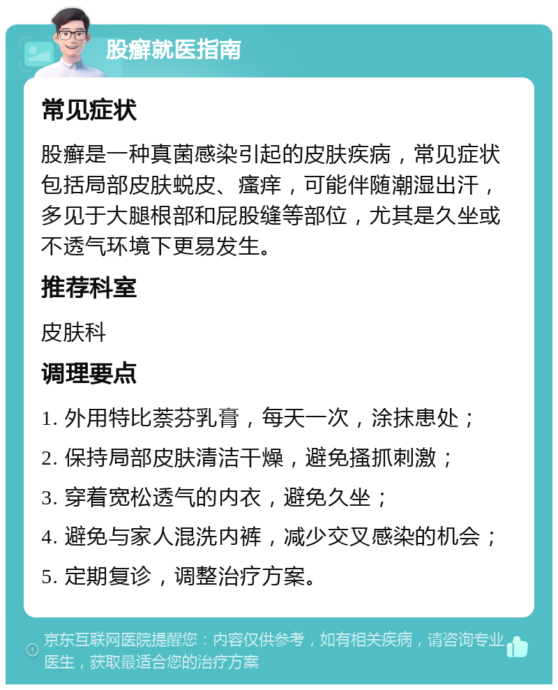 股癣就医指南 常见症状 股癣是一种真菌感染引起的皮肤疾病，常见症状包括局部皮肤蜕皮、瘙痒，可能伴随潮湿出汗，多见于大腿根部和屁股缝等部位，尤其是久坐或不透气环境下更易发生。 推荐科室 皮肤科 调理要点 1. 外用特比萘芬乳膏，每天一次，涂抹患处； 2. 保持局部皮肤清洁干燥，避免搔抓刺激； 3. 穿着宽松透气的内衣，避免久坐； 4. 避免与家人混洗内裤，减少交叉感染的机会； 5. 定期复诊，调整治疗方案。