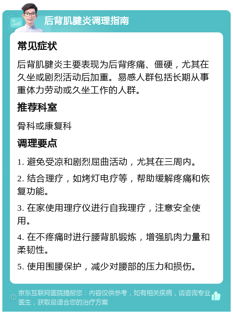 后背肌腱炎调理指南 常见症状 后背肌腱炎主要表现为后背疼痛、僵硬，尤其在久坐或剧烈活动后加重。易感人群包括长期从事重体力劳动或久坐工作的人群。 推荐科室 骨科或康复科 调理要点 1. 避免受凉和剧烈屈曲活动，尤其在三周内。 2. 结合理疗，如烤灯电疗等，帮助缓解疼痛和恢复功能。 3. 在家使用理疗仪进行自我理疗，注意安全使用。 4. 在不疼痛时进行腰背肌锻炼，增强肌肉力量和柔韧性。 5. 使用围腰保护，减少对腰部的压力和损伤。