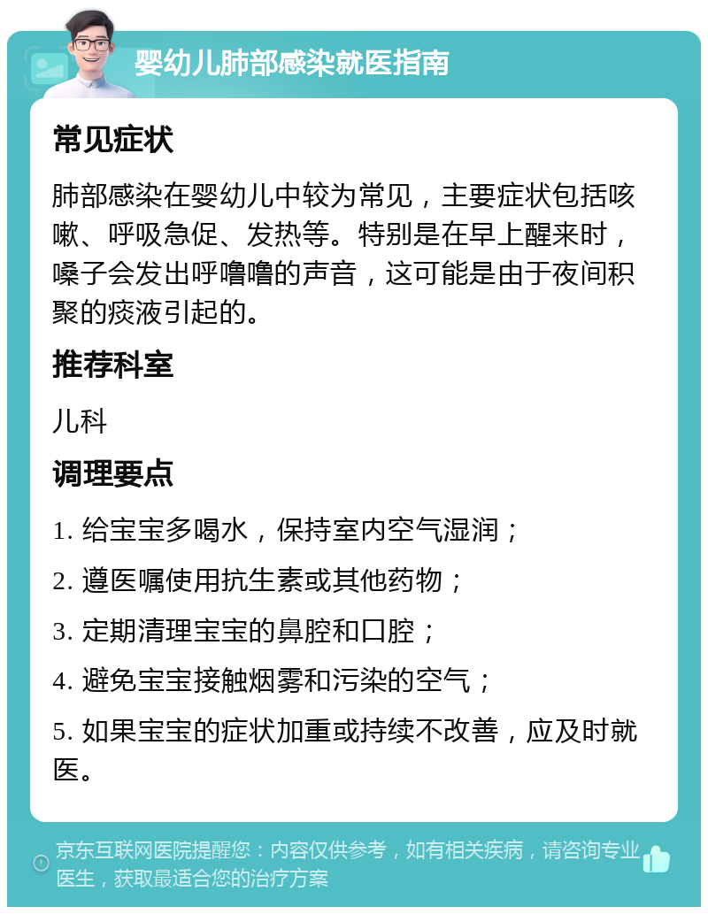 婴幼儿肺部感染就医指南 常见症状 肺部感染在婴幼儿中较为常见，主要症状包括咳嗽、呼吸急促、发热等。特别是在早上醒来时，嗓子会发出呼噜噜的声音，这可能是由于夜间积聚的痰液引起的。 推荐科室 儿科 调理要点 1. 给宝宝多喝水，保持室内空气湿润； 2. 遵医嘱使用抗生素或其他药物； 3. 定期清理宝宝的鼻腔和口腔； 4. 避免宝宝接触烟雾和污染的空气； 5. 如果宝宝的症状加重或持续不改善，应及时就医。