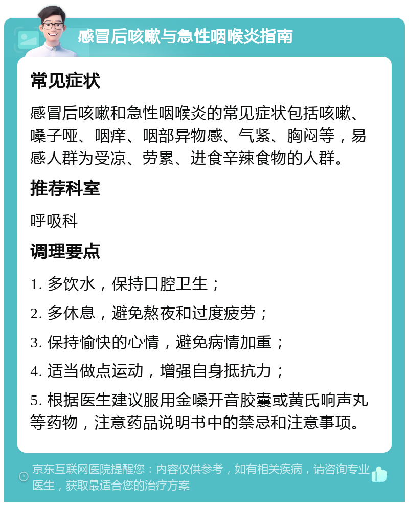 感冒后咳嗽与急性咽喉炎指南 常见症状 感冒后咳嗽和急性咽喉炎的常见症状包括咳嗽、嗓子哑、咽痒、咽部异物感、气紧、胸闷等，易感人群为受凉、劳累、进食辛辣食物的人群。 推荐科室 呼吸科 调理要点 1. 多饮水，保持口腔卫生； 2. 多休息，避免熬夜和过度疲劳； 3. 保持愉快的心情，避免病情加重； 4. 适当做点运动，增强自身抵抗力； 5. 根据医生建议服用金嗓开音胶囊或黄氏响声丸等药物，注意药品说明书中的禁忌和注意事项。