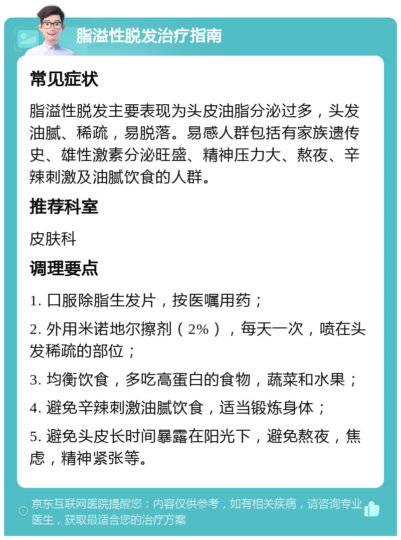 脂溢性脱发治疗指南 常见症状 脂溢性脱发主要表现为头皮油脂分泌过多，头发油腻、稀疏，易脱落。易感人群包括有家族遗传史、雄性激素分泌旺盛、精神压力大、熬夜、辛辣刺激及油腻饮食的人群。 推荐科室 皮肤科 调理要点 1. 口服除脂生发片，按医嘱用药； 2. 外用米诺地尔擦剂（2%），每天一次，喷在头发稀疏的部位； 3. 均衡饮食，多吃高蛋白的食物，蔬菜和水果； 4. 避免辛辣刺激油腻饮食，适当锻炼身体； 5. 避免头皮长时间暴露在阳光下，避免熬夜，焦虑，精神紧张等。