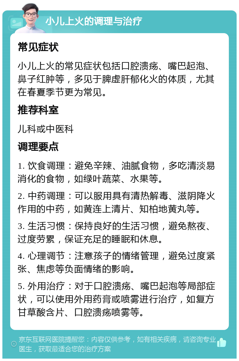 小儿上火的调理与治疗 常见症状 小儿上火的常见症状包括口腔溃疡、嘴巴起泡、鼻子红肿等，多见于脾虚肝郁化火的体质，尤其在春夏季节更为常见。 推荐科室 儿科或中医科 调理要点 1. 饮食调理：避免辛辣、油腻食物，多吃清淡易消化的食物，如绿叶蔬菜、水果等。 2. 中药调理：可以服用具有清热解毒、滋阴降火作用的中药，如黄连上清片、知柏地黄丸等。 3. 生活习惯：保持良好的生活习惯，避免熬夜、过度劳累，保证充足的睡眠和休息。 4. 心理调节：注意孩子的情绪管理，避免过度紧张、焦虑等负面情绪的影响。 5. 外用治疗：对于口腔溃疡、嘴巴起泡等局部症状，可以使用外用药膏或喷雾进行治疗，如复方甘草酸含片、口腔溃疡喷雾等。