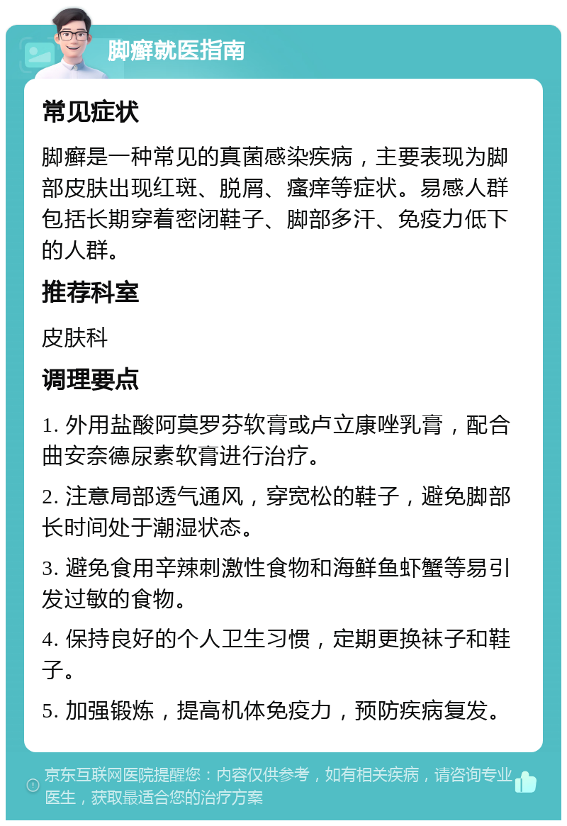 脚癣就医指南 常见症状 脚癣是一种常见的真菌感染疾病，主要表现为脚部皮肤出现红斑、脱屑、瘙痒等症状。易感人群包括长期穿着密闭鞋子、脚部多汗、免疫力低下的人群。 推荐科室 皮肤科 调理要点 1. 外用盐酸阿莫罗芬软膏或卢立康唑乳膏，配合曲安奈德尿素软膏进行治疗。 2. 注意局部透气通风，穿宽松的鞋子，避免脚部长时间处于潮湿状态。 3. 避免食用辛辣刺激性食物和海鲜鱼虾蟹等易引发过敏的食物。 4. 保持良好的个人卫生习惯，定期更换袜子和鞋子。 5. 加强锻炼，提高机体免疫力，预防疾病复发。