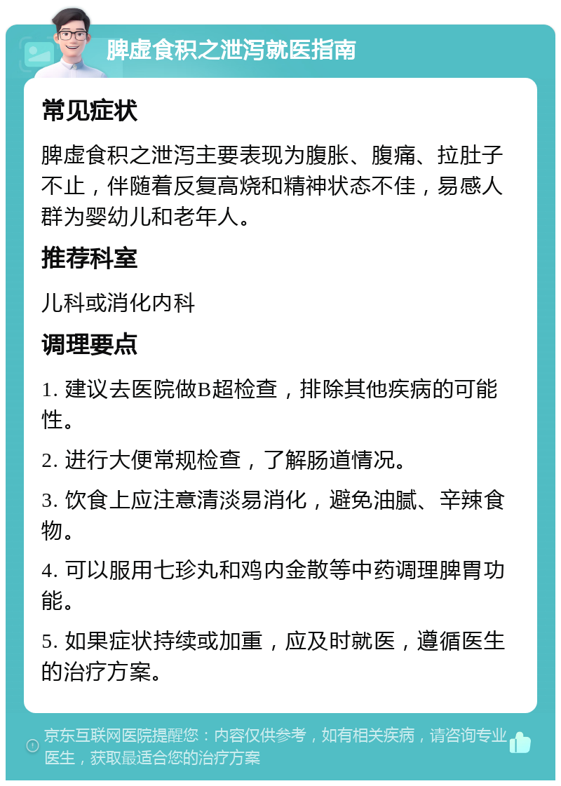 脾虚食积之泄泻就医指南 常见症状 脾虚食积之泄泻主要表现为腹胀、腹痛、拉肚子不止，伴随着反复高烧和精神状态不佳，易感人群为婴幼儿和老年人。 推荐科室 儿科或消化内科 调理要点 1. 建议去医院做B超检查，排除其他疾病的可能性。 2. 进行大便常规检查，了解肠道情况。 3. 饮食上应注意清淡易消化，避免油腻、辛辣食物。 4. 可以服用七珍丸和鸡内金散等中药调理脾胃功能。 5. 如果症状持续或加重，应及时就医，遵循医生的治疗方案。