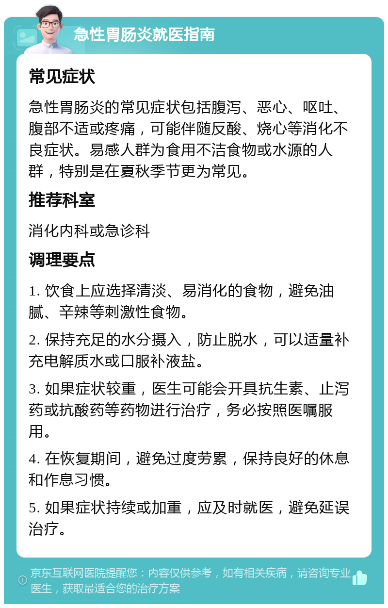 急性胃肠炎就医指南 常见症状 急性胃肠炎的常见症状包括腹泻、恶心、呕吐、腹部不适或疼痛，可能伴随反酸、烧心等消化不良症状。易感人群为食用不洁食物或水源的人群，特别是在夏秋季节更为常见。 推荐科室 消化内科或急诊科 调理要点 1. 饮食上应选择清淡、易消化的食物，避免油腻、辛辣等刺激性食物。 2. 保持充足的水分摄入，防止脱水，可以适量补充电解质水或口服补液盐。 3. 如果症状较重，医生可能会开具抗生素、止泻药或抗酸药等药物进行治疗，务必按照医嘱服用。 4. 在恢复期间，避免过度劳累，保持良好的休息和作息习惯。 5. 如果症状持续或加重，应及时就医，避免延误治疗。