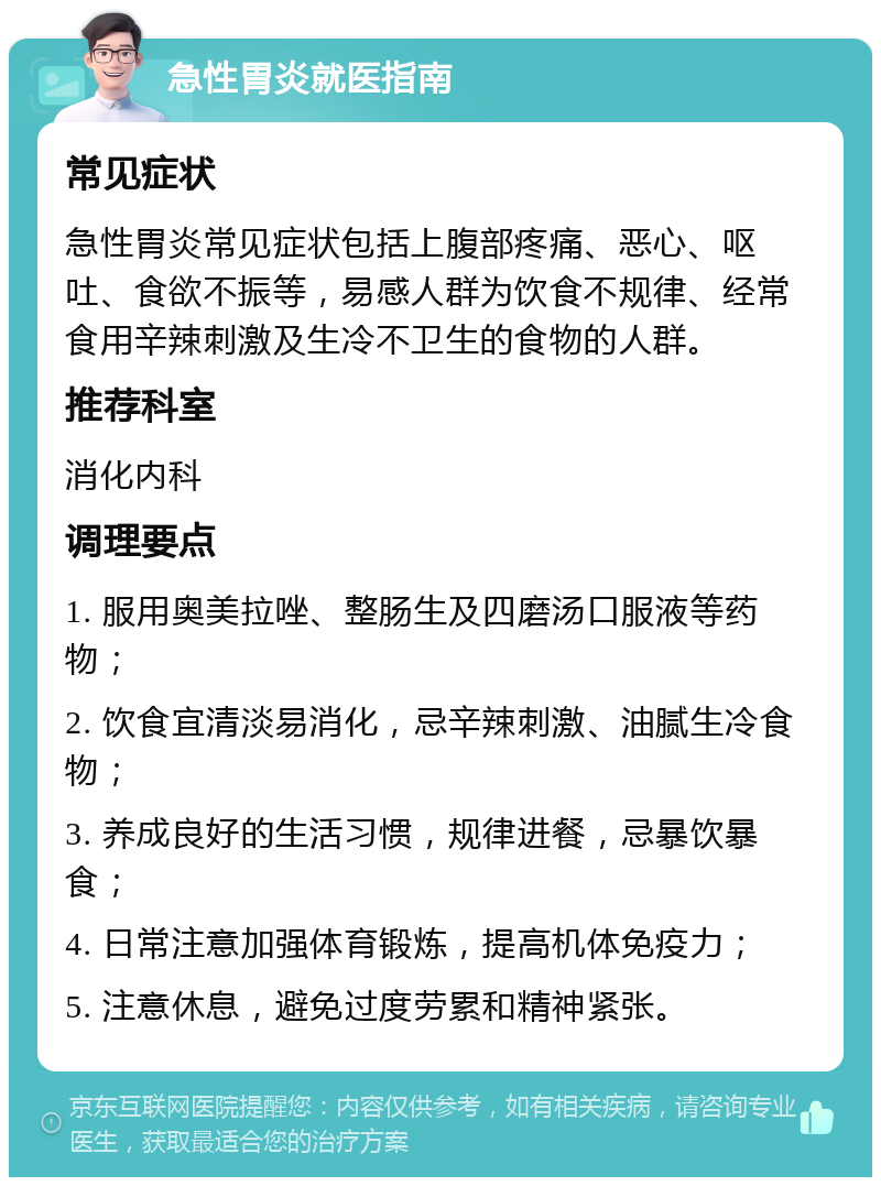 急性胃炎就医指南 常见症状 急性胃炎常见症状包括上腹部疼痛、恶心、呕吐、食欲不振等，易感人群为饮食不规律、经常食用辛辣刺激及生冷不卫生的食物的人群。 推荐科室 消化内科 调理要点 1. 服用奥美拉唑、整肠生及四磨汤口服液等药物； 2. 饮食宜清淡易消化，忌辛辣刺激、油腻生冷食物； 3. 养成良好的生活习惯，规律进餐，忌暴饮暴食； 4. 日常注意加强体育锻炼，提高机体免疫力； 5. 注意休息，避免过度劳累和精神紧张。