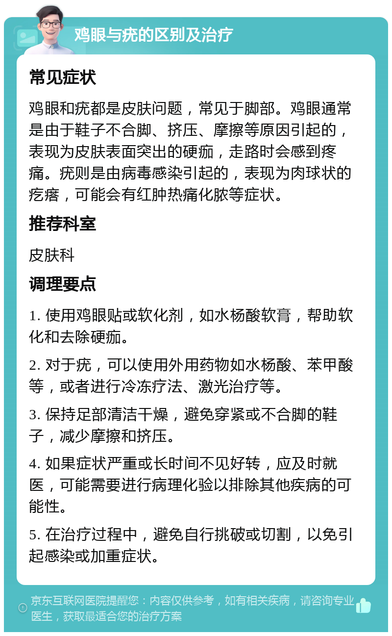 鸡眼与疣的区别及治疗 常见症状 鸡眼和疣都是皮肤问题，常见于脚部。鸡眼通常是由于鞋子不合脚、挤压、摩擦等原因引起的，表现为皮肤表面突出的硬痂，走路时会感到疼痛。疣则是由病毒感染引起的，表现为肉球状的疙瘩，可能会有红肿热痛化脓等症状。 推荐科室 皮肤科 调理要点 1. 使用鸡眼贴或软化剂，如水杨酸软膏，帮助软化和去除硬痂。 2. 对于疣，可以使用外用药物如水杨酸、苯甲酸等，或者进行冷冻疗法、激光治疗等。 3. 保持足部清洁干燥，避免穿紧或不合脚的鞋子，减少摩擦和挤压。 4. 如果症状严重或长时间不见好转，应及时就医，可能需要进行病理化验以排除其他疾病的可能性。 5. 在治疗过程中，避免自行挑破或切割，以免引起感染或加重症状。