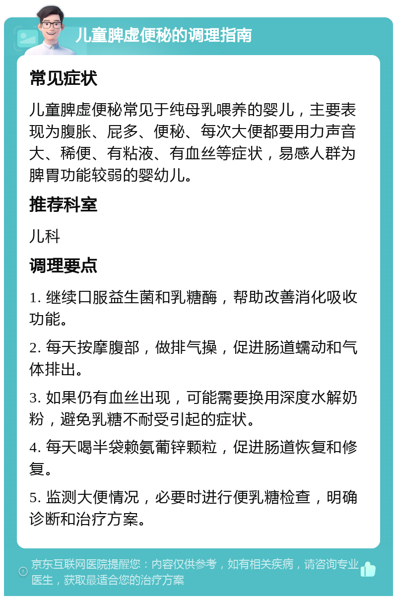 儿童脾虚便秘的调理指南 常见症状 儿童脾虚便秘常见于纯母乳喂养的婴儿，主要表现为腹胀、屁多、便秘、每次大便都要用力声音大、稀便、有粘液、有血丝等症状，易感人群为脾胃功能较弱的婴幼儿。 推荐科室 儿科 调理要点 1. 继续口服益生菌和乳糖酶，帮助改善消化吸收功能。 2. 每天按摩腹部，做排气操，促进肠道蠕动和气体排出。 3. 如果仍有血丝出现，可能需要换用深度水解奶粉，避免乳糖不耐受引起的症状。 4. 每天喝半袋赖氨葡锌颗粒，促进肠道恢复和修复。 5. 监测大便情况，必要时进行便乳糖检查，明确诊断和治疗方案。