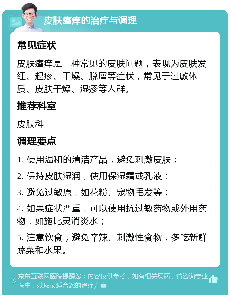 皮肤瘙痒的治疗与调理 常见症状 皮肤瘙痒是一种常见的皮肤问题，表现为皮肤发红、起疹、干燥、脱屑等症状，常见于过敏体质、皮肤干燥、湿疹等人群。 推荐科室 皮肤科 调理要点 1. 使用温和的清洁产品，避免刺激皮肤； 2. 保持皮肤湿润，使用保湿霜或乳液； 3. 避免过敏原，如花粉、宠物毛发等； 4. 如果症状严重，可以使用抗过敏药物或外用药物，如施比灵消炎水； 5. 注意饮食，避免辛辣、刺激性食物，多吃新鲜蔬菜和水果。