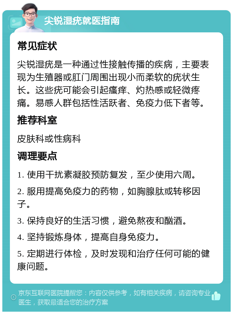 尖锐湿疣就医指南 常见症状 尖锐湿疣是一种通过性接触传播的疾病，主要表现为生殖器或肛门周围出现小而柔软的疣状生长。这些疣可能会引起瘙痒、灼热感或轻微疼痛。易感人群包括性活跃者、免疫力低下者等。 推荐科室 皮肤科或性病科 调理要点 1. 使用干扰素凝胶预防复发，至少使用六周。 2. 服用提高免疫力的药物，如胸腺肽或转移因子。 3. 保持良好的生活习惯，避免熬夜和酗酒。 4. 坚持锻炼身体，提高自身免疫力。 5. 定期进行体检，及时发现和治疗任何可能的健康问题。