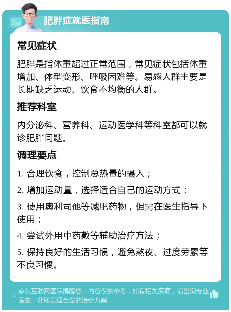 肥胖症就医指南 常见症状 肥胖是指体重超过正常范围，常见症状包括体重增加、体型变形、呼吸困难等。易感人群主要是长期缺乏运动、饮食不均衡的人群。 推荐科室 内分泌科、营养科、运动医学科等科室都可以就诊肥胖问题。 调理要点 1. 合理饮食，控制总热量的摄入； 2. 增加运动量，选择适合自己的运动方式； 3. 使用奥利司他等减肥药物，但需在医生指导下使用； 4. 尝试外用中药敷等辅助治疗方法； 5. 保持良好的生活习惯，避免熬夜、过度劳累等不良习惯。