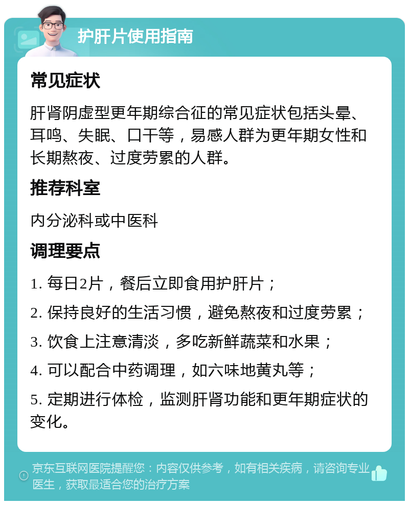 护肝片使用指南 常见症状 肝肾阴虚型更年期综合征的常见症状包括头晕、耳鸣、失眠、口干等，易感人群为更年期女性和长期熬夜、过度劳累的人群。 推荐科室 内分泌科或中医科 调理要点 1. 每日2片，餐后立即食用护肝片； 2. 保持良好的生活习惯，避免熬夜和过度劳累； 3. 饮食上注意清淡，多吃新鲜蔬菜和水果； 4. 可以配合中药调理，如六味地黄丸等； 5. 定期进行体检，监测肝肾功能和更年期症状的变化。