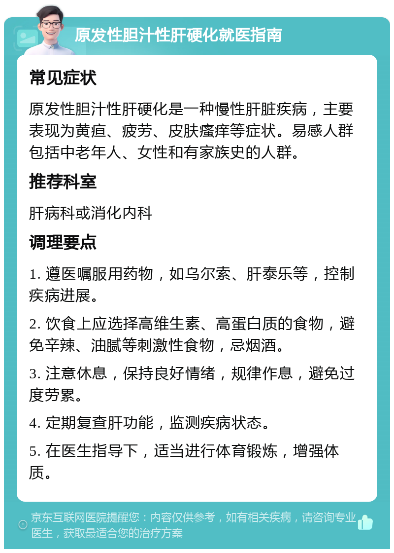 原发性胆汁性肝硬化就医指南 常见症状 原发性胆汁性肝硬化是一种慢性肝脏疾病，主要表现为黄疸、疲劳、皮肤瘙痒等症状。易感人群包括中老年人、女性和有家族史的人群。 推荐科室 肝病科或消化内科 调理要点 1. 遵医嘱服用药物，如乌尔索、肝泰乐等，控制疾病进展。 2. 饮食上应选择高维生素、高蛋白质的食物，避免辛辣、油腻等刺激性食物，忌烟酒。 3. 注意休息，保持良好情绪，规律作息，避免过度劳累。 4. 定期复查肝功能，监测疾病状态。 5. 在医生指导下，适当进行体育锻炼，增强体质。