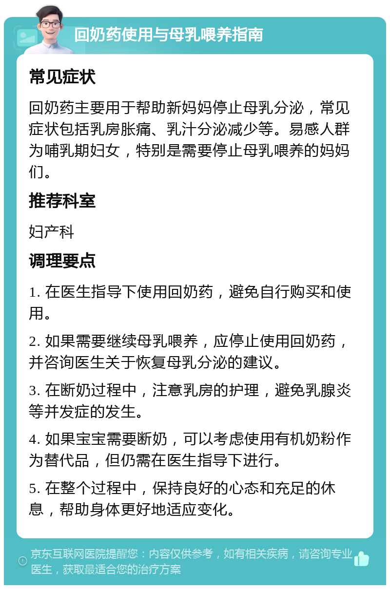 回奶药使用与母乳喂养指南 常见症状 回奶药主要用于帮助新妈妈停止母乳分泌，常见症状包括乳房胀痛、乳汁分泌减少等。易感人群为哺乳期妇女，特别是需要停止母乳喂养的妈妈们。 推荐科室 妇产科 调理要点 1. 在医生指导下使用回奶药，避免自行购买和使用。 2. 如果需要继续母乳喂养，应停止使用回奶药，并咨询医生关于恢复母乳分泌的建议。 3. 在断奶过程中，注意乳房的护理，避免乳腺炎等并发症的发生。 4. 如果宝宝需要断奶，可以考虑使用有机奶粉作为替代品，但仍需在医生指导下进行。 5. 在整个过程中，保持良好的心态和充足的休息，帮助身体更好地适应变化。