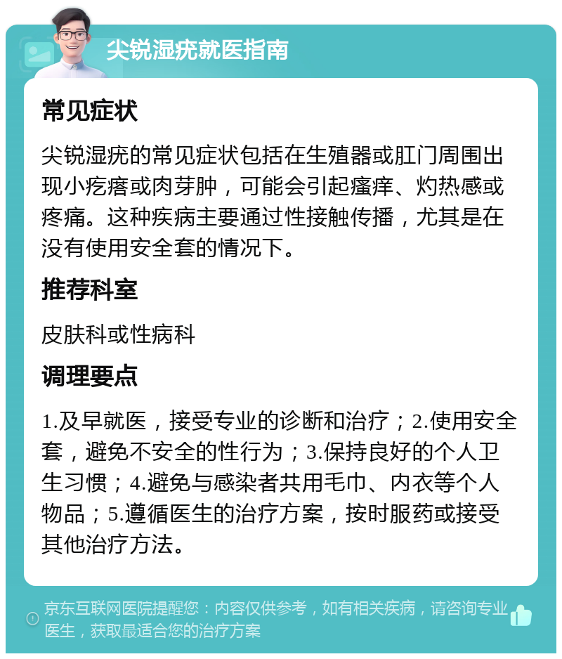 尖锐湿疣就医指南 常见症状 尖锐湿疣的常见症状包括在生殖器或肛门周围出现小疙瘩或肉芽肿，可能会引起瘙痒、灼热感或疼痛。这种疾病主要通过性接触传播，尤其是在没有使用安全套的情况下。 推荐科室 皮肤科或性病科 调理要点 1.及早就医，接受专业的诊断和治疗；2.使用安全套，避免不安全的性行为；3.保持良好的个人卫生习惯；4.避免与感染者共用毛巾、内衣等个人物品；5.遵循医生的治疗方案，按时服药或接受其他治疗方法。