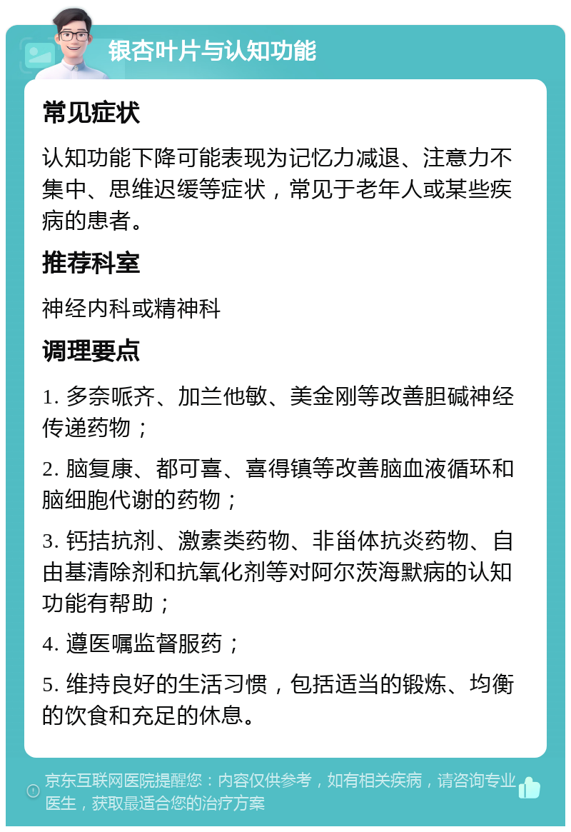 银杏叶片与认知功能 常见症状 认知功能下降可能表现为记忆力减退、注意力不集中、思维迟缓等症状，常见于老年人或某些疾病的患者。 推荐科室 神经内科或精神科 调理要点 1. 多奈哌齐、加兰他敏、美金刚等改善胆碱神经传递药物； 2. 脑复康、都可喜、喜得镇等改善脑血液循环和脑细胞代谢的药物； 3. 钙拮抗剂、激素类药物、非甾体抗炎药物、自由基清除剂和抗氧化剂等对阿尔茨海默病的认知功能有帮助； 4. 遵医嘱监督服药； 5. 维持良好的生活习惯，包括适当的锻炼、均衡的饮食和充足的休息。