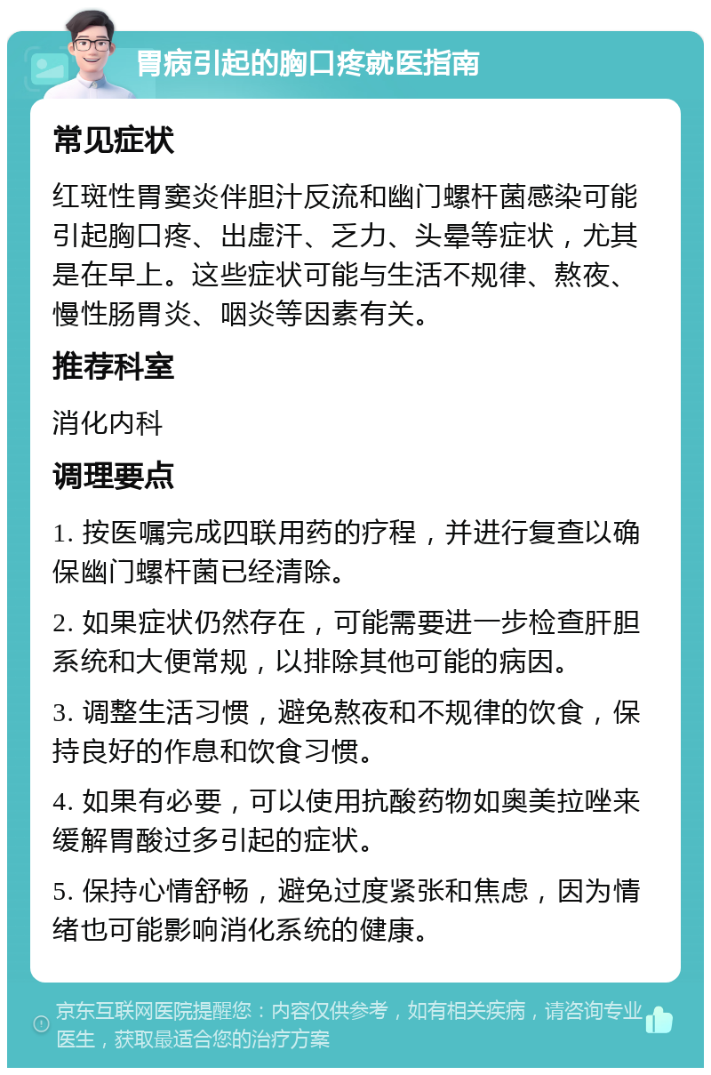 胃病引起的胸口疼就医指南 常见症状 红斑性胃窦炎伴胆汁反流和幽门螺杆菌感染可能引起胸口疼、出虚汗、乏力、头晕等症状，尤其是在早上。这些症状可能与生活不规律、熬夜、慢性肠胃炎、咽炎等因素有关。 推荐科室 消化内科 调理要点 1. 按医嘱完成四联用药的疗程，并进行复查以确保幽门螺杆菌已经清除。 2. 如果症状仍然存在，可能需要进一步检查肝胆系统和大便常规，以排除其他可能的病因。 3. 调整生活习惯，避免熬夜和不规律的饮食，保持良好的作息和饮食习惯。 4. 如果有必要，可以使用抗酸药物如奥美拉唑来缓解胃酸过多引起的症状。 5. 保持心情舒畅，避免过度紧张和焦虑，因为情绪也可能影响消化系统的健康。