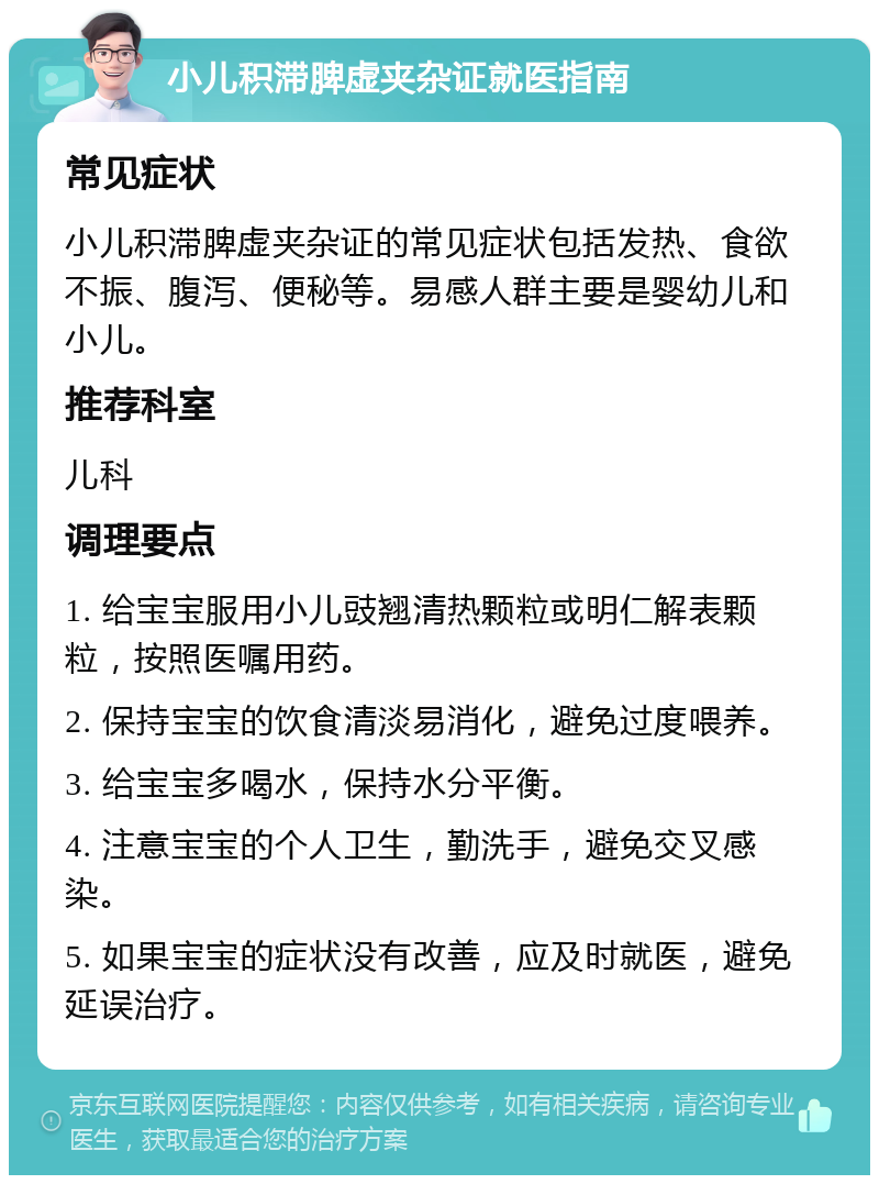 小儿积滞脾虚夹杂证就医指南 常见症状 小儿积滞脾虚夹杂证的常见症状包括发热、食欲不振、腹泻、便秘等。易感人群主要是婴幼儿和小儿。 推荐科室 儿科 调理要点 1. 给宝宝服用小儿豉翘清热颗粒或明仁解表颗粒，按照医嘱用药。 2. 保持宝宝的饮食清淡易消化，避免过度喂养。 3. 给宝宝多喝水，保持水分平衡。 4. 注意宝宝的个人卫生，勤洗手，避免交叉感染。 5. 如果宝宝的症状没有改善，应及时就医，避免延误治疗。