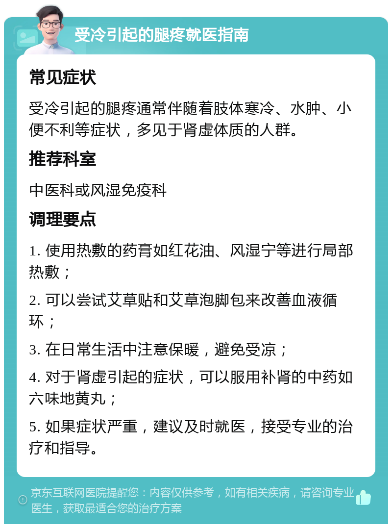 受冷引起的腿疼就医指南 常见症状 受冷引起的腿疼通常伴随着肢体寒冷、水肿、小便不利等症状，多见于肾虚体质的人群。 推荐科室 中医科或风湿免疫科 调理要点 1. 使用热敷的药膏如红花油、风湿宁等进行局部热敷； 2. 可以尝试艾草贴和艾草泡脚包来改善血液循环； 3. 在日常生活中注意保暖，避免受凉； 4. 对于肾虚引起的症状，可以服用补肾的中药如六味地黄丸； 5. 如果症状严重，建议及时就医，接受专业的治疗和指导。