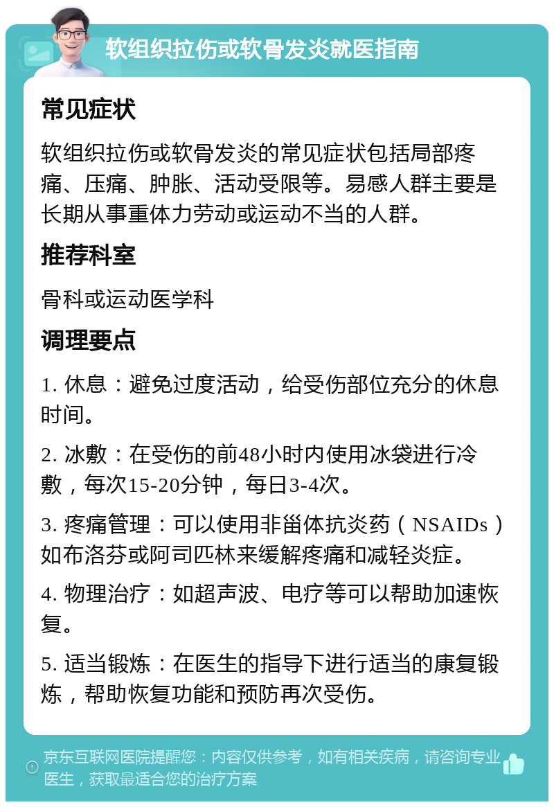 软组织拉伤或软骨发炎就医指南 常见症状 软组织拉伤或软骨发炎的常见症状包括局部疼痛、压痛、肿胀、活动受限等。易感人群主要是长期从事重体力劳动或运动不当的人群。 推荐科室 骨科或运动医学科 调理要点 1. 休息：避免过度活动，给受伤部位充分的休息时间。 2. 冰敷：在受伤的前48小时内使用冰袋进行冷敷，每次15-20分钟，每日3-4次。 3. 疼痛管理：可以使用非甾体抗炎药（NSAIDs）如布洛芬或阿司匹林来缓解疼痛和减轻炎症。 4. 物理治疗：如超声波、电疗等可以帮助加速恢复。 5. 适当锻炼：在医生的指导下进行适当的康复锻炼，帮助恢复功能和预防再次受伤。