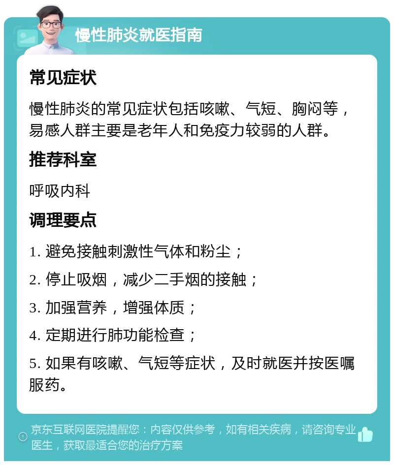 慢性肺炎就医指南 常见症状 慢性肺炎的常见症状包括咳嗽、气短、胸闷等，易感人群主要是老年人和免疫力较弱的人群。 推荐科室 呼吸内科 调理要点 1. 避免接触刺激性气体和粉尘； 2. 停止吸烟，减少二手烟的接触； 3. 加强营养，增强体质； 4. 定期进行肺功能检查； 5. 如果有咳嗽、气短等症状，及时就医并按医嘱服药。