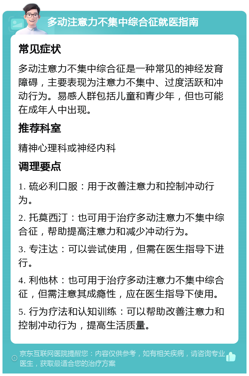 多动注意力不集中综合征就医指南 常见症状 多动注意力不集中综合征是一种常见的神经发育障碍，主要表现为注意力不集中、过度活跃和冲动行为。易感人群包括儿童和青少年，但也可能在成年人中出现。 推荐科室 精神心理科或神经内科 调理要点 1. 硫必利口服：用于改善注意力和控制冲动行为。 2. 托莫西汀：也可用于治疗多动注意力不集中综合征，帮助提高注意力和减少冲动行为。 3. 专注达：可以尝试使用，但需在医生指导下进行。 4. 利他林：也可用于治疗多动注意力不集中综合征，但需注意其成瘾性，应在医生指导下使用。 5. 行为疗法和认知训练：可以帮助改善注意力和控制冲动行为，提高生活质量。