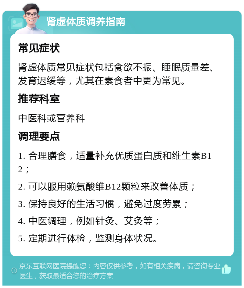 肾虚体质调养指南 常见症状 肾虚体质常见症状包括食欲不振、睡眠质量差、发育迟缓等，尤其在素食者中更为常见。 推荐科室 中医科或营养科 调理要点 1. 合理膳食，适量补充优质蛋白质和维生素B12； 2. 可以服用赖氨酸维B12颗粒来改善体质； 3. 保持良好的生活习惯，避免过度劳累； 4. 中医调理，例如针灸、艾灸等； 5. 定期进行体检，监测身体状况。