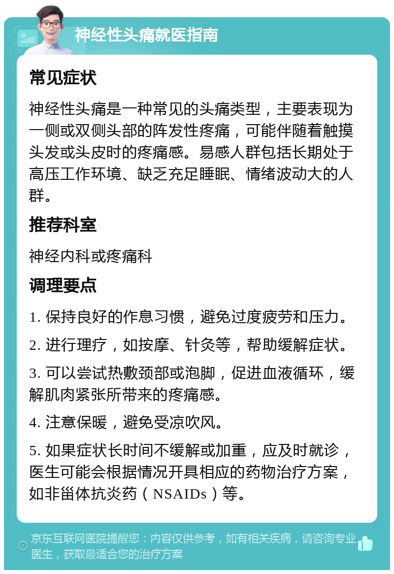 神经性头痛就医指南 常见症状 神经性头痛是一种常见的头痛类型，主要表现为一侧或双侧头部的阵发性疼痛，可能伴随着触摸头发或头皮时的疼痛感。易感人群包括长期处于高压工作环境、缺乏充足睡眠、情绪波动大的人群。 推荐科室 神经内科或疼痛科 调理要点 1. 保持良好的作息习惯，避免过度疲劳和压力。 2. 进行理疗，如按摩、针灸等，帮助缓解症状。 3. 可以尝试热敷颈部或泡脚，促进血液循环，缓解肌肉紧张所带来的疼痛感。 4. 注意保暖，避免受凉吹风。 5. 如果症状长时间不缓解或加重，应及时就诊，医生可能会根据情况开具相应的药物治疗方案，如非甾体抗炎药（NSAIDs）等。