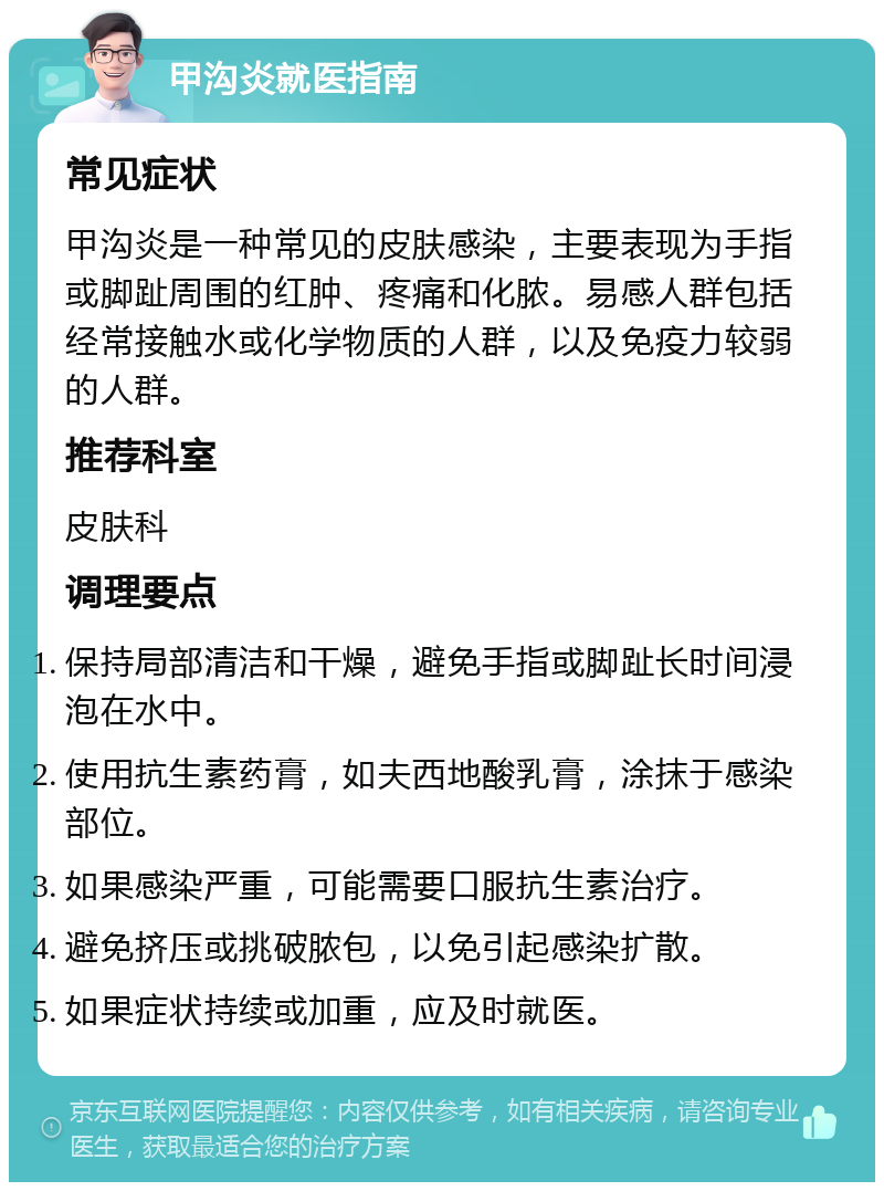 甲沟炎就医指南 常见症状 甲沟炎是一种常见的皮肤感染，主要表现为手指或脚趾周围的红肿、疼痛和化脓。易感人群包括经常接触水或化学物质的人群，以及免疫力较弱的人群。 推荐科室 皮肤科 调理要点 保持局部清洁和干燥，避免手指或脚趾长时间浸泡在水中。 使用抗生素药膏，如夫西地酸乳膏，涂抹于感染部位。 如果感染严重，可能需要口服抗生素治疗。 避免挤压或挑破脓包，以免引起感染扩散。 如果症状持续或加重，应及时就医。