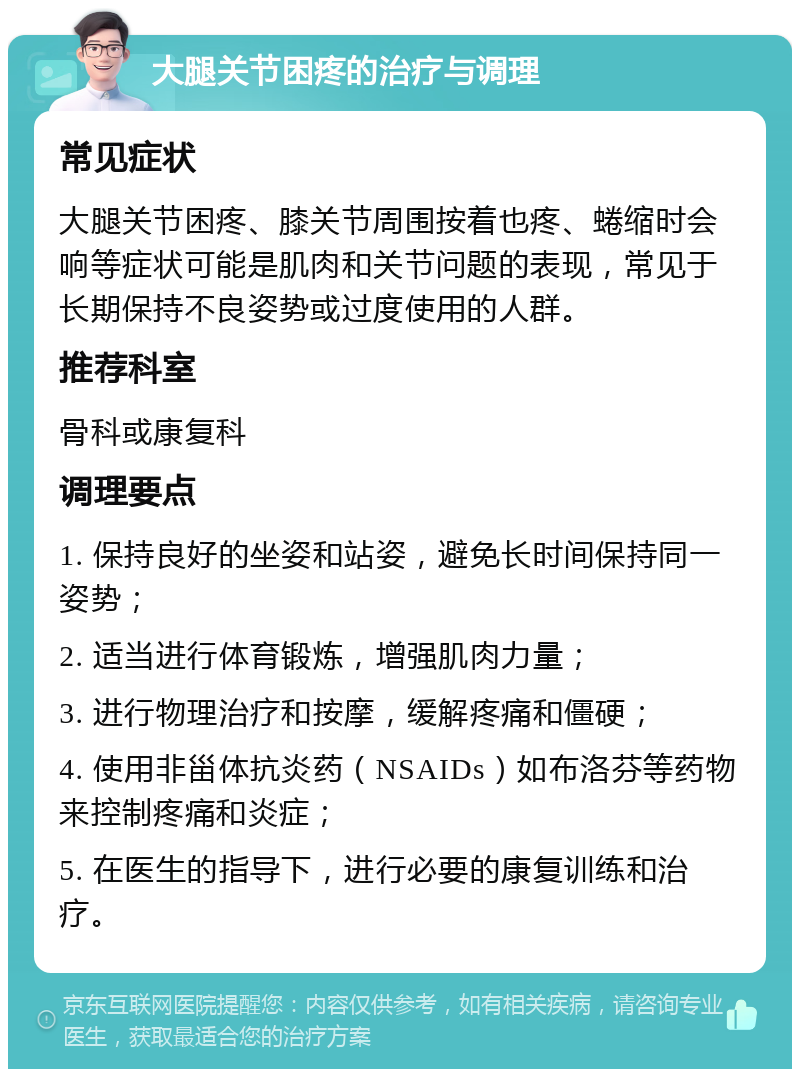 大腿关节困疼的治疗与调理 常见症状 大腿关节困疼、膝关节周围按着也疼、蜷缩时会响等症状可能是肌肉和关节问题的表现，常见于长期保持不良姿势或过度使用的人群。 推荐科室 骨科或康复科 调理要点 1. 保持良好的坐姿和站姿，避免长时间保持同一姿势； 2. 适当进行体育锻炼，增强肌肉力量； 3. 进行物理治疗和按摩，缓解疼痛和僵硬； 4. 使用非甾体抗炎药（NSAIDs）如布洛芬等药物来控制疼痛和炎症； 5. 在医生的指导下，进行必要的康复训练和治疗。