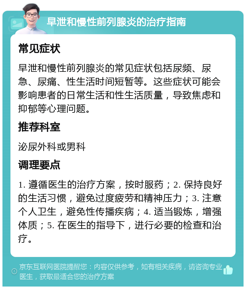 早泄和慢性前列腺炎的治疗指南 常见症状 早泄和慢性前列腺炎的常见症状包括尿频、尿急、尿痛、性生活时间短暂等。这些症状可能会影响患者的日常生活和性生活质量，导致焦虑和抑郁等心理问题。 推荐科室 泌尿外科或男科 调理要点 1. 遵循医生的治疗方案，按时服药；2. 保持良好的生活习惯，避免过度疲劳和精神压力；3. 注意个人卫生，避免性传播疾病；4. 适当锻炼，增强体质；5. 在医生的指导下，进行必要的检查和治疗。