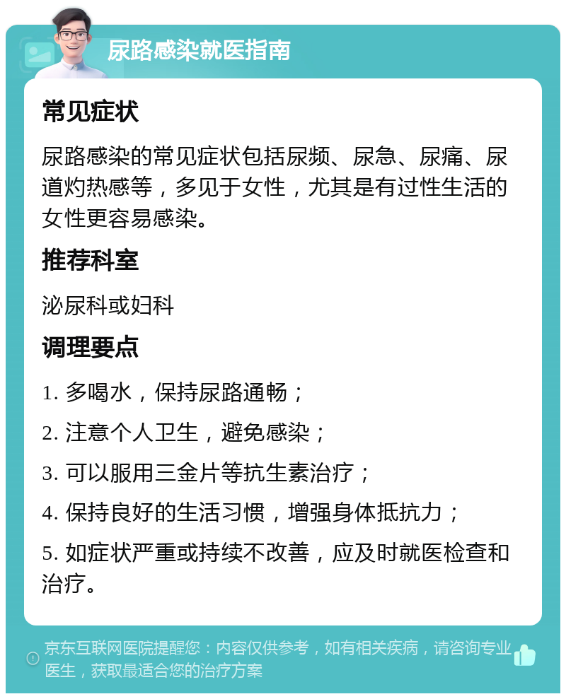 尿路感染就医指南 常见症状 尿路感染的常见症状包括尿频、尿急、尿痛、尿道灼热感等，多见于女性，尤其是有过性生活的女性更容易感染。 推荐科室 泌尿科或妇科 调理要点 1. 多喝水，保持尿路通畅； 2. 注意个人卫生，避免感染； 3. 可以服用三金片等抗生素治疗； 4. 保持良好的生活习惯，增强身体抵抗力； 5. 如症状严重或持续不改善，应及时就医检查和治疗。