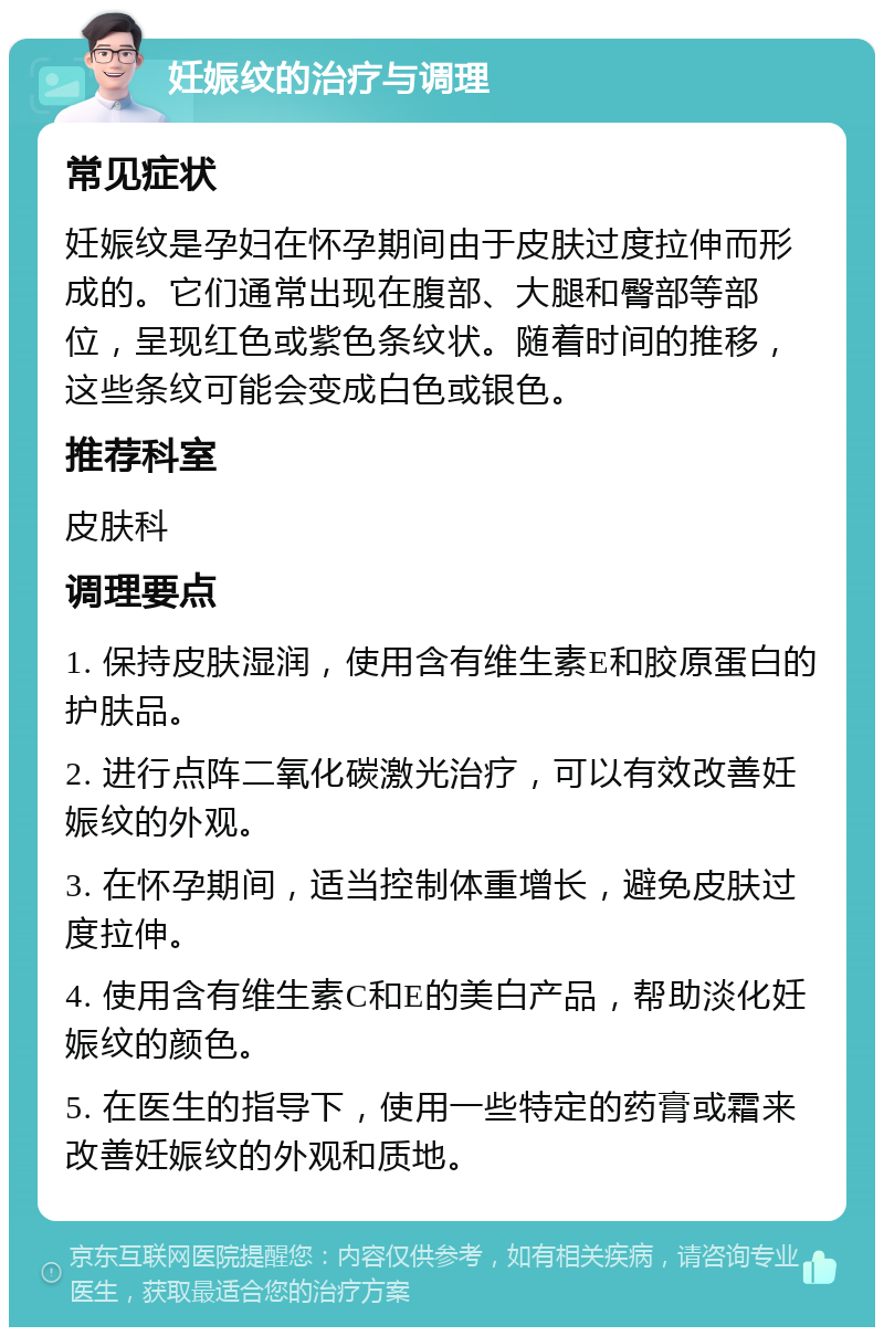 妊娠纹的治疗与调理 常见症状 妊娠纹是孕妇在怀孕期间由于皮肤过度拉伸而形成的。它们通常出现在腹部、大腿和臀部等部位，呈现红色或紫色条纹状。随着时间的推移，这些条纹可能会变成白色或银色。 推荐科室 皮肤科 调理要点 1. 保持皮肤湿润，使用含有维生素E和胶原蛋白的护肤品。 2. 进行点阵二氧化碳激光治疗，可以有效改善妊娠纹的外观。 3. 在怀孕期间，适当控制体重增长，避免皮肤过度拉伸。 4. 使用含有维生素C和E的美白产品，帮助淡化妊娠纹的颜色。 5. 在医生的指导下，使用一些特定的药膏或霜来改善妊娠纹的外观和质地。