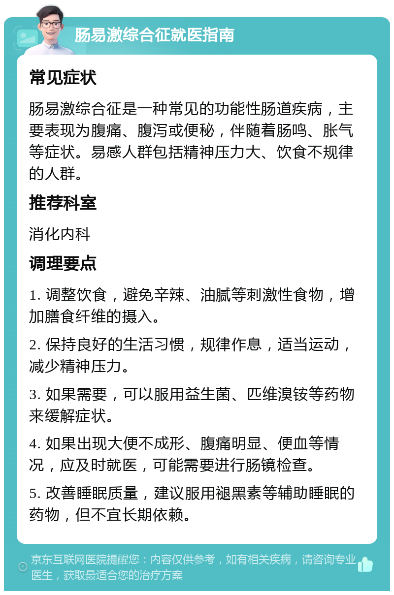 肠易激综合征就医指南 常见症状 肠易激综合征是一种常见的功能性肠道疾病，主要表现为腹痛、腹泻或便秘，伴随着肠鸣、胀气等症状。易感人群包括精神压力大、饮食不规律的人群。 推荐科室 消化内科 调理要点 1. 调整饮食，避免辛辣、油腻等刺激性食物，增加膳食纤维的摄入。 2. 保持良好的生活习惯，规律作息，适当运动，减少精神压力。 3. 如果需要，可以服用益生菌、匹维溴铵等药物来缓解症状。 4. 如果出现大便不成形、腹痛明显、便血等情况，应及时就医，可能需要进行肠镜检查。 5. 改善睡眠质量，建议服用褪黑素等辅助睡眠的药物，但不宜长期依赖。