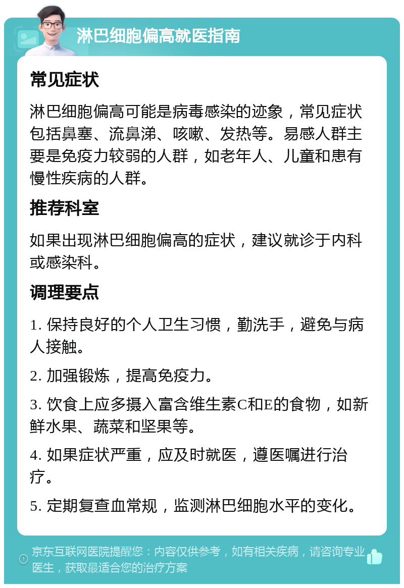 淋巴细胞偏高就医指南 常见症状 淋巴细胞偏高可能是病毒感染的迹象，常见症状包括鼻塞、流鼻涕、咳嗽、发热等。易感人群主要是免疫力较弱的人群，如老年人、儿童和患有慢性疾病的人群。 推荐科室 如果出现淋巴细胞偏高的症状，建议就诊于内科或感染科。 调理要点 1. 保持良好的个人卫生习惯，勤洗手，避免与病人接触。 2. 加强锻炼，提高免疫力。 3. 饮食上应多摄入富含维生素C和E的食物，如新鲜水果、蔬菜和坚果等。 4. 如果症状严重，应及时就医，遵医嘱进行治疗。 5. 定期复查血常规，监测淋巴细胞水平的变化。