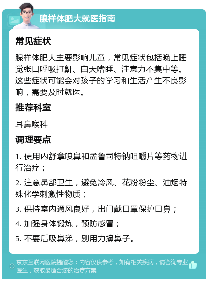 腺样体肥大就医指南 常见症状 腺样体肥大主要影响儿童，常见症状包括晚上睡觉张口呼吸打鼾、白天嗜睡、注意力不集中等。这些症状可能会对孩子的学习和生活产生不良影响，需要及时就医。 推荐科室 耳鼻喉科 调理要点 1. 使用内舒拿喷鼻和孟鲁司特钠咀嚼片等药物进行治疗； 2. 注意鼻部卫生，避免冷风、花粉粉尘、油烟特殊化学刺激性物质； 3. 保持室内通风良好，出门戴口罩保护口鼻； 4. 加强身体锻炼，预防感冒； 5. 不要后吸鼻涕，别用力擤鼻子。