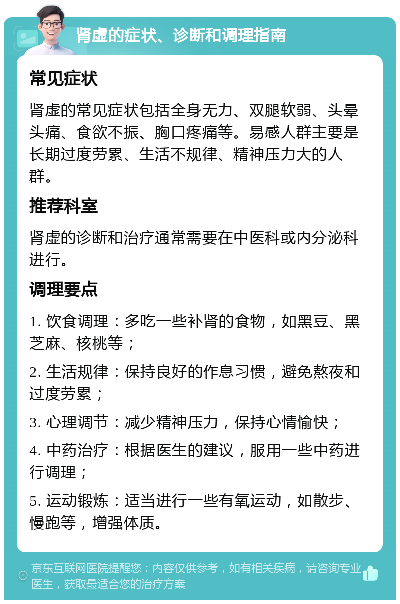 肾虚的症状、诊断和调理指南 常见症状 肾虚的常见症状包括全身无力、双腿软弱、头晕头痛、食欲不振、胸口疼痛等。易感人群主要是长期过度劳累、生活不规律、精神压力大的人群。 推荐科室 肾虚的诊断和治疗通常需要在中医科或内分泌科进行。 调理要点 1. 饮食调理：多吃一些补肾的食物，如黑豆、黑芝麻、核桃等； 2. 生活规律：保持良好的作息习惯，避免熬夜和过度劳累； 3. 心理调节：减少精神压力，保持心情愉快； 4. 中药治疗：根据医生的建议，服用一些中药进行调理； 5. 运动锻炼：适当进行一些有氧运动，如散步、慢跑等，增强体质。