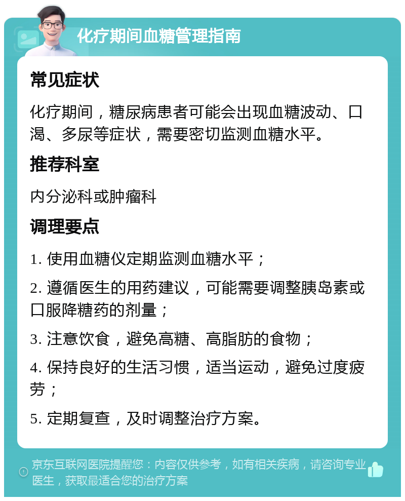 化疗期间血糖管理指南 常见症状 化疗期间，糖尿病患者可能会出现血糖波动、口渴、多尿等症状，需要密切监测血糖水平。 推荐科室 内分泌科或肿瘤科 调理要点 1. 使用血糖仪定期监测血糖水平； 2. 遵循医生的用药建议，可能需要调整胰岛素或口服降糖药的剂量； 3. 注意饮食，避免高糖、高脂肪的食物； 4. 保持良好的生活习惯，适当运动，避免过度疲劳； 5. 定期复查，及时调整治疗方案。