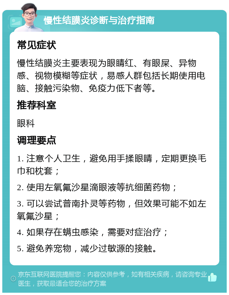 慢性结膜炎诊断与治疗指南 常见症状 慢性结膜炎主要表现为眼睛红、有眼屎、异物感、视物模糊等症状，易感人群包括长期使用电脑、接触污染物、免疫力低下者等。 推荐科室 眼科 调理要点 1. 注意个人卫生，避免用手揉眼睛，定期更换毛巾和枕套； 2. 使用左氧氟沙星滴眼液等抗细菌药物； 3. 可以尝试普南扑灵等药物，但效果可能不如左氧氟沙星； 4. 如果存在螨虫感染，需要对症治疗； 5. 避免养宠物，减少过敏源的接触。