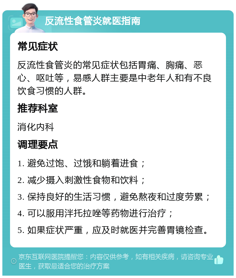 反流性食管炎就医指南 常见症状 反流性食管炎的常见症状包括胃痛、胸痛、恶心、呕吐等，易感人群主要是中老年人和有不良饮食习惯的人群。 推荐科室 消化内科 调理要点 1. 避免过饱、过饿和躺着进食； 2. 减少摄入刺激性食物和饮料； 3. 保持良好的生活习惯，避免熬夜和过度劳累； 4. 可以服用泮托拉唑等药物进行治疗； 5. 如果症状严重，应及时就医并完善胃镜检查。