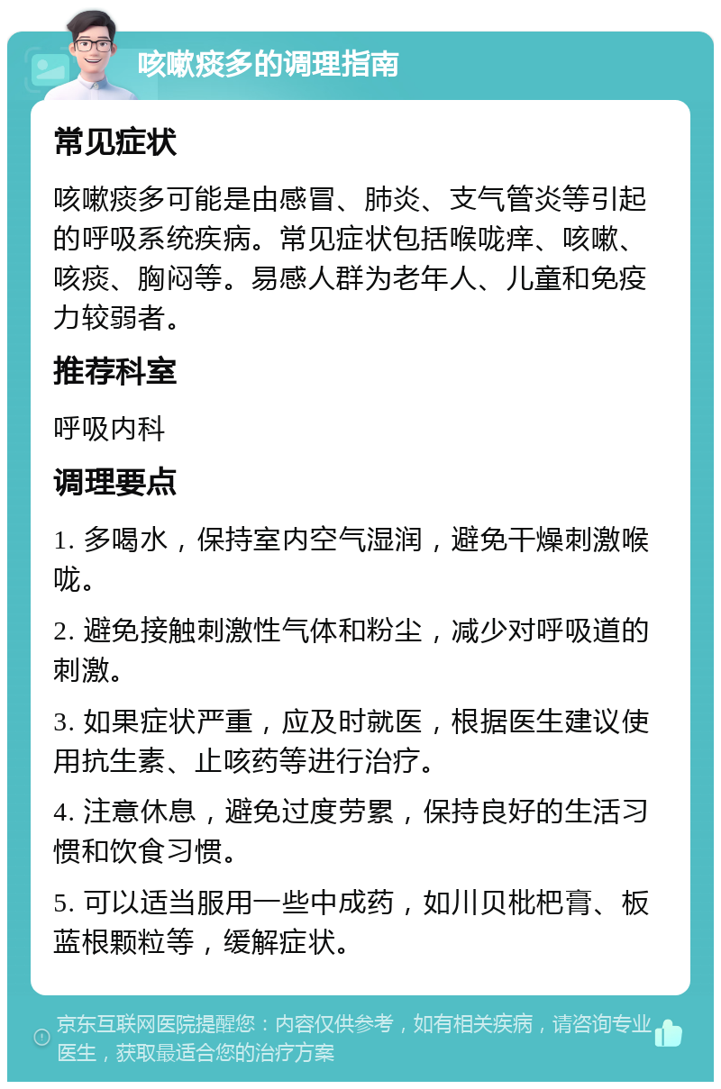 咳嗽痰多的调理指南 常见症状 咳嗽痰多可能是由感冒、肺炎、支气管炎等引起的呼吸系统疾病。常见症状包括喉咙痒、咳嗽、咳痰、胸闷等。易感人群为老年人、儿童和免疫力较弱者。 推荐科室 呼吸内科 调理要点 1. 多喝水，保持室内空气湿润，避免干燥刺激喉咙。 2. 避免接触刺激性气体和粉尘，减少对呼吸道的刺激。 3. 如果症状严重，应及时就医，根据医生建议使用抗生素、止咳药等进行治疗。 4. 注意休息，避免过度劳累，保持良好的生活习惯和饮食习惯。 5. 可以适当服用一些中成药，如川贝枇杷膏、板蓝根颗粒等，缓解症状。