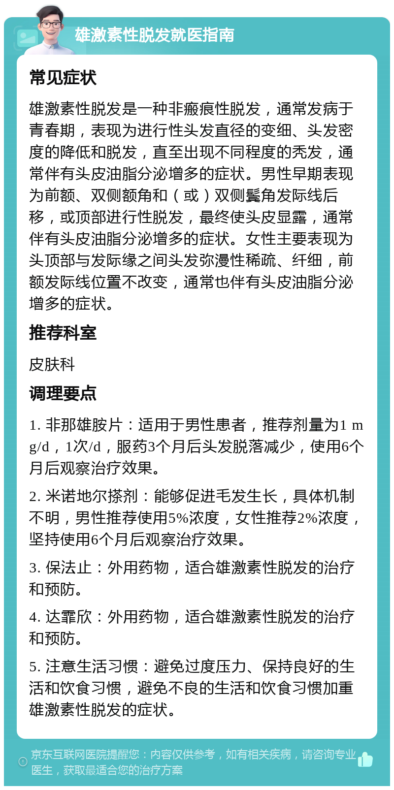 雄激素性脱发就医指南 常见症状 雄激素性脱发是一种非瘢痕性脱发，通常发病于青春期，表现为进行性头发直径的变细、头发密度的降低和脱发，直至出现不同程度的秃发，通常伴有头皮油脂分泌增多的症状。男性早期表现为前额、双侧额角和（或）双侧鬓角发际线后移，或顶部进行性脱发，最终使头皮显露，通常伴有头皮油脂分泌增多的症状。女性主要表现为头顶部与发际缘之间头发弥漫性稀疏、纤细，前额发际线位置不改变，通常也伴有头皮油脂分泌增多的症状。 推荐科室 皮肤科 调理要点 1. 非那雄胺片：适用于男性患者，推荐剂量为1 mg/d，1次/d，服药3个月后头发脱落减少，使用6个月后观察治疗效果。 2. 米诺地尔搽剂：能够促进毛发生长，具体机制不明，男性推荐使用5%浓度，女性推荐2%浓度，坚持使用6个月后观察治疗效果。 3. 保法止：外用药物，适合雄激素性脱发的治疗和预防。 4. 达霏欣：外用药物，适合雄激素性脱发的治疗和预防。 5. 注意生活习惯：避免过度压力、保持良好的生活和饮食习惯，避免不良的生活和饮食习惯加重雄激素性脱发的症状。